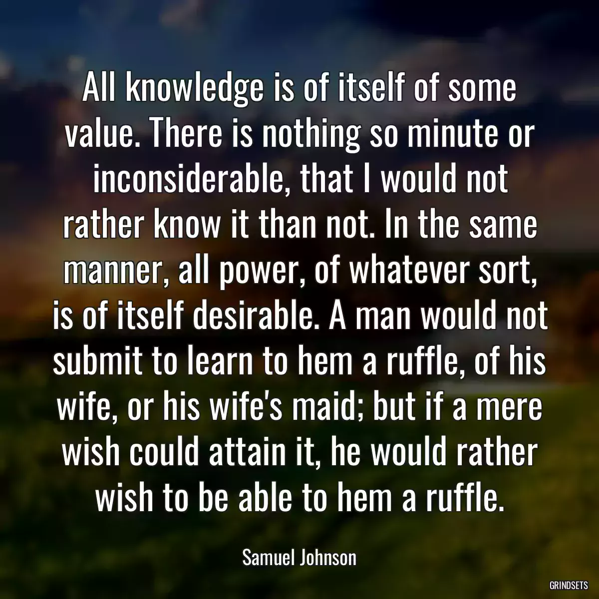 All knowledge is of itself of some value. There is nothing so minute or inconsiderable, that I would not rather know it than not. In the same manner, all power, of whatever sort, is of itself desirable. A man would not submit to learn to hem a ruffle, of his wife, or his wife\'s maid; but if a mere wish could attain it, he would rather wish to be able to hem a ruffle.