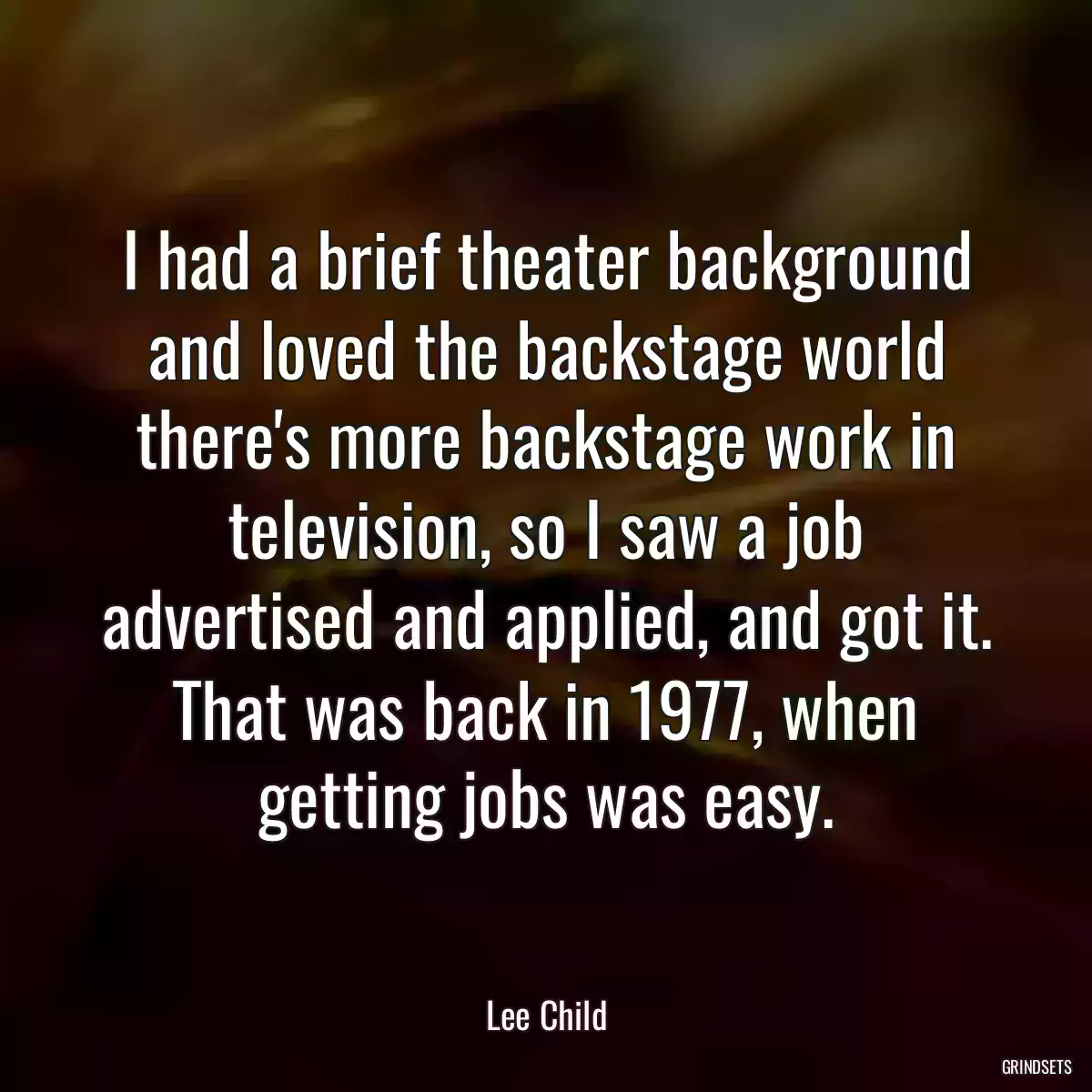 I had a brief theater background and loved the backstage world there\'s more backstage work in television, so I saw a job advertised and applied, and got it. That was back in 1977, when getting jobs was easy.