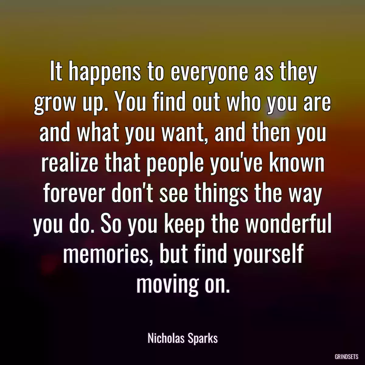 It happens to everyone as they grow up. You find out who you are and what you want, and then you realize that people you\'ve known forever don\'t see things the way you do. So you keep the wonderful memories, but find yourself moving on.