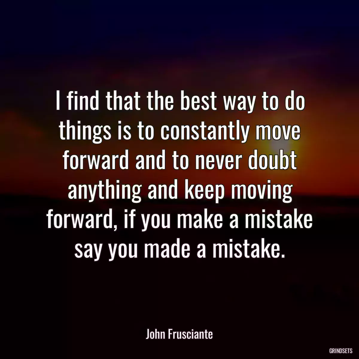 I find that the best way to do things is to constantly move forward and to never doubt anything and keep moving forward, if you make a mistake say you made a mistake.