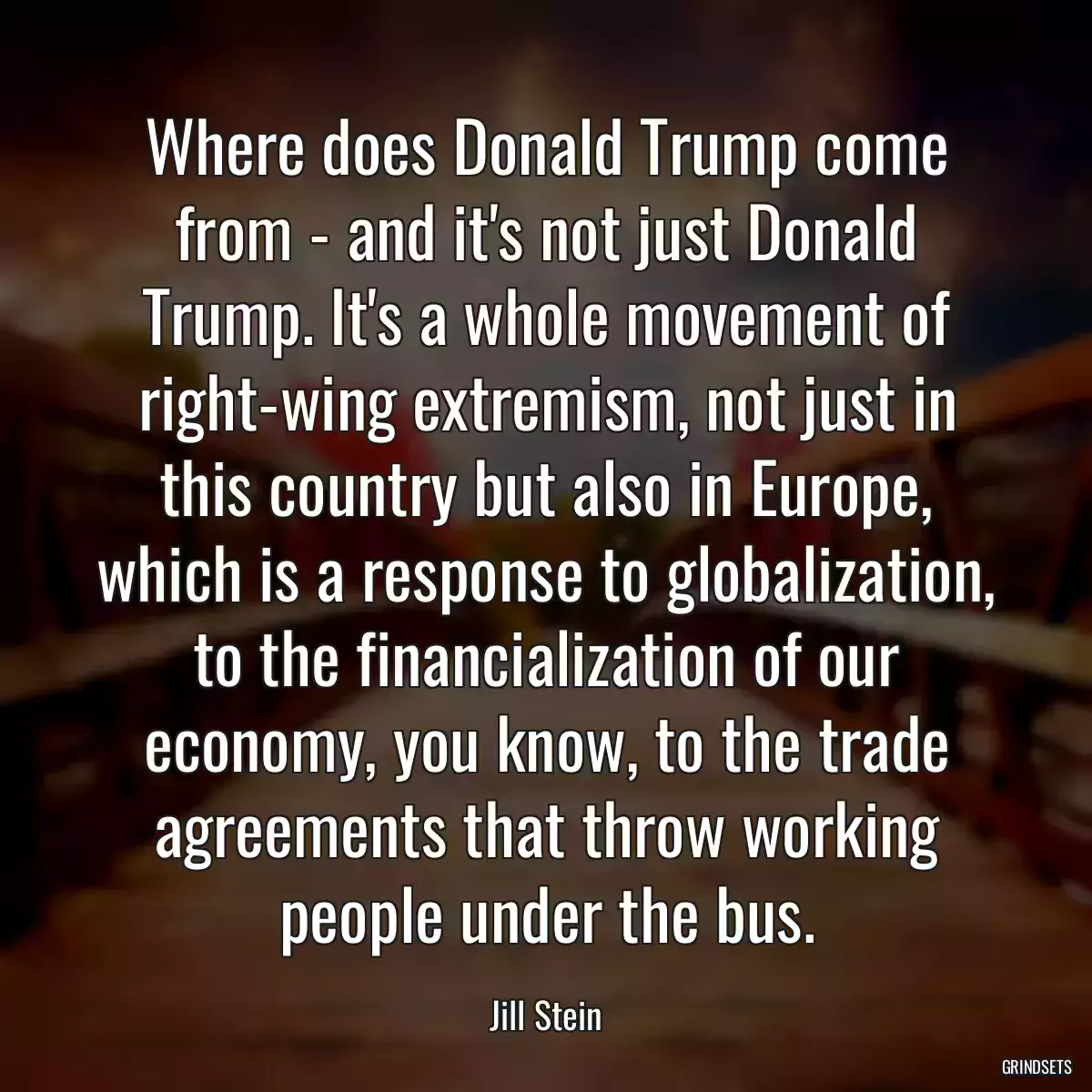 Where does Donald Trump come from - and it\'s not just Donald Trump. It\'s a whole movement of right-wing extremism, not just in this country but also in Europe, which is a response to globalization, to the financialization of our economy, you know, to the trade agreements that throw working people under the bus.