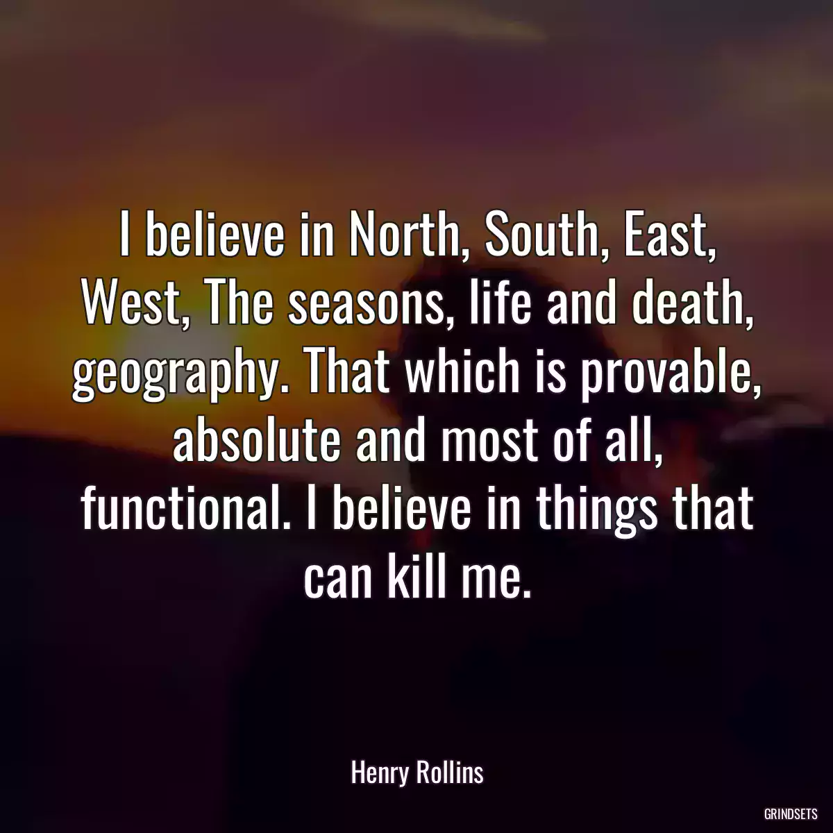 I believe in North, South, East, West, The seasons, life and death, geography. That which is provable, absolute and most of all, functional. I believe in things that can kill me.