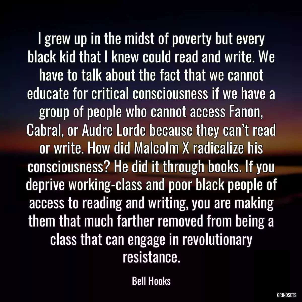 I grew up in the midst of poverty but every black kid that I knew could read and write. We have to talk about the fact that we cannot educate for critical consciousness if we have a group of people who cannot access Fanon, Cabral, or Audre Lorde because they can’t read or write. How did Malcolm X radicalize his consciousness? He did it through books. If you deprive working-class and poor black people of access to reading and writing, you are making them that much farther removed from being a class that can engage in revolutionary resistance.