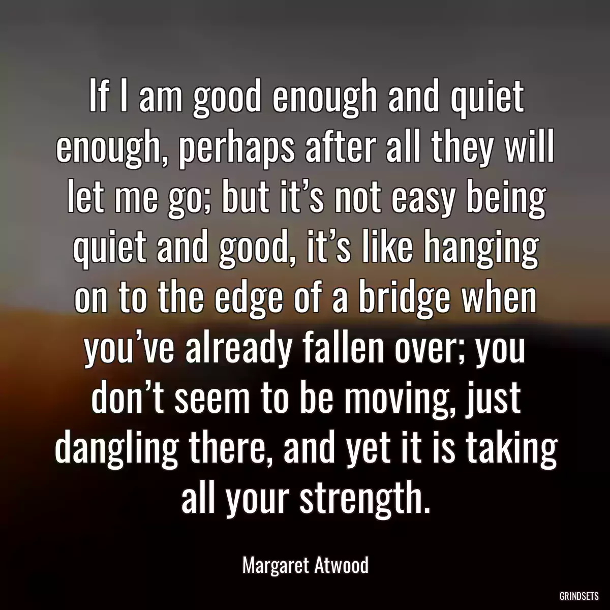 If I am good enough and quiet enough, perhaps after all they will let me go; but it’s not easy being quiet and good, it’s like hanging on to the edge of a bridge when you’ve already fallen over; you don’t seem to be moving, just dangling there, and yet it is taking all your strength.