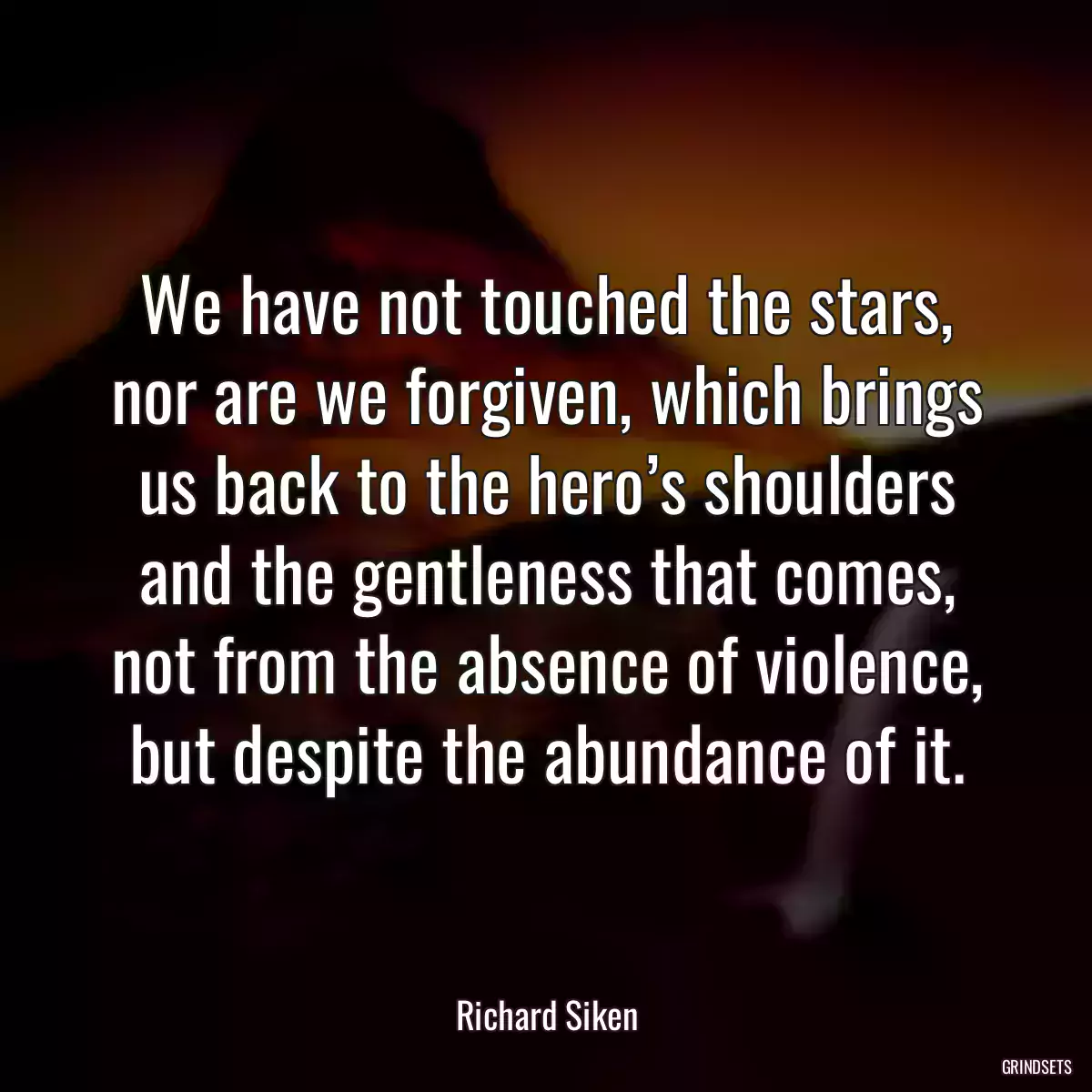 We have not touched the stars, nor are we forgiven, which brings us back to the hero’s shoulders and the gentleness that comes, not from the absence of violence, but despite the abundance of it.