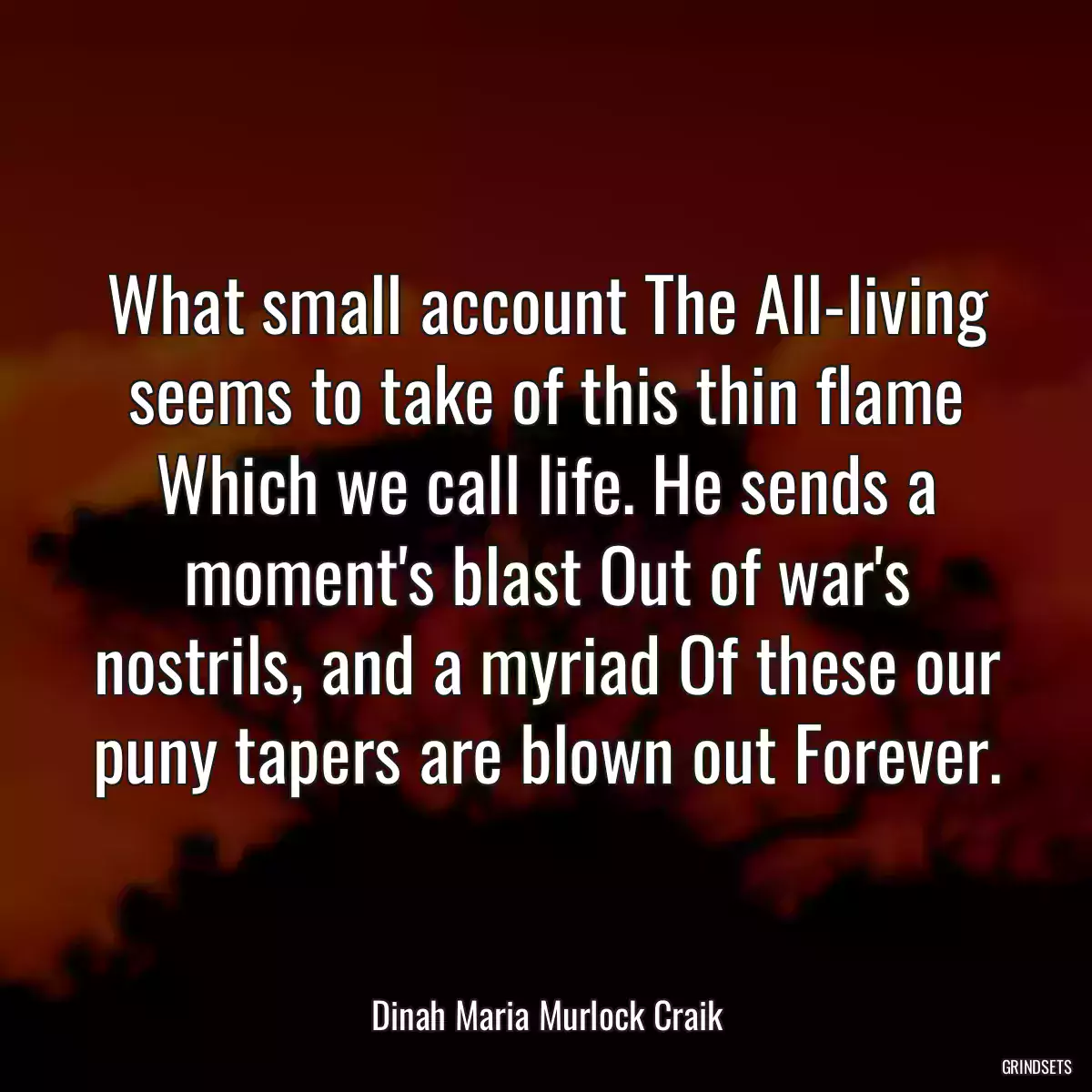 What small account The All-living seems to take of this thin flame Which we call life. He sends a moment\'s blast Out of war\'s nostrils, and a myriad Of these our puny tapers are blown out Forever.