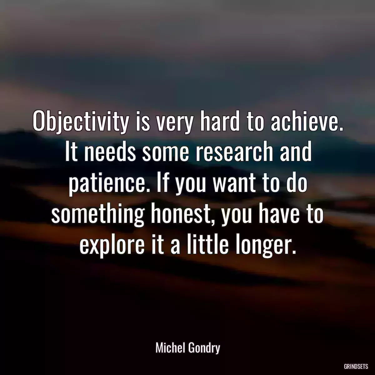 Objectivity is very hard to achieve. It needs some research and patience. If you want to do something honest, you have to explore it a little longer.