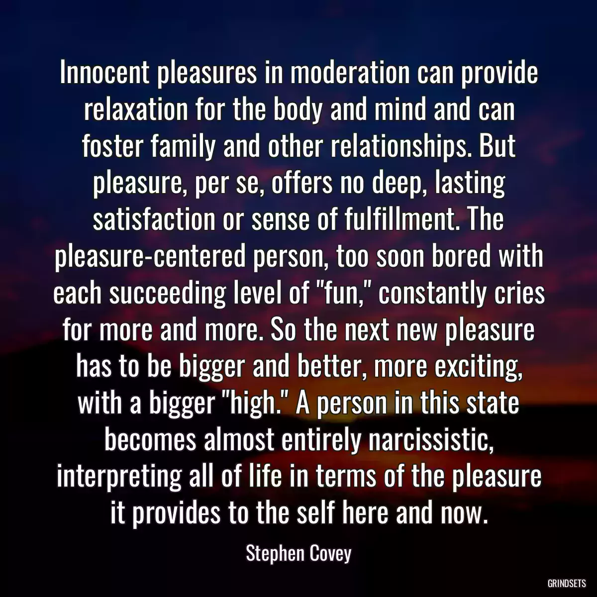 Innocent pleasures in moderation can provide relaxation for the body and mind and can foster family and other relationships. But pleasure, per se, offers no deep, lasting satisfaction or sense of fulfillment. The pleasure-centered person, too soon bored with each succeeding level of \