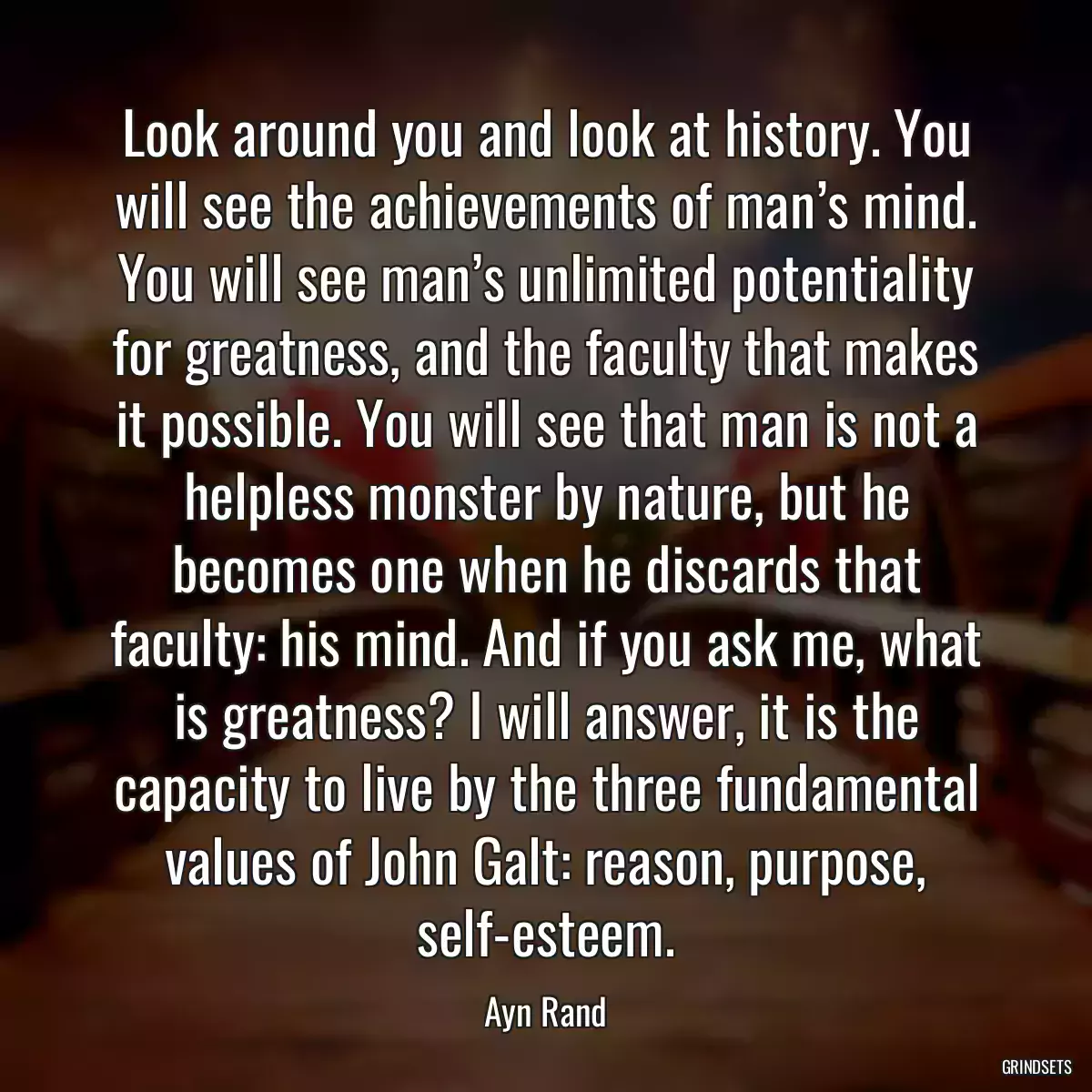 Look around you and look at history. You will see the achievements of man’s mind. You will see man’s unlimited potentiality for greatness, and the faculty that makes it possible. You will see that man is not a helpless monster by nature, but he becomes one when he discards that faculty: his mind. And if you ask me, what is greatness? I will answer, it is the capacity to live by the three fundamental values of John Galt: reason, purpose, self-esteem.