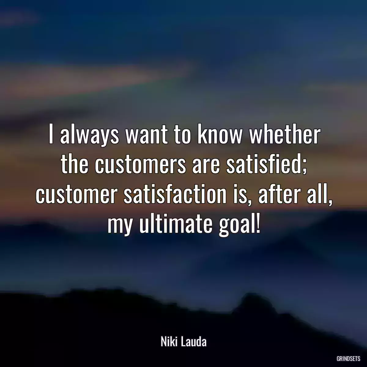 I always want to know whether the customers are satisfied; customer satisfaction is, after all, my ultimate goal!