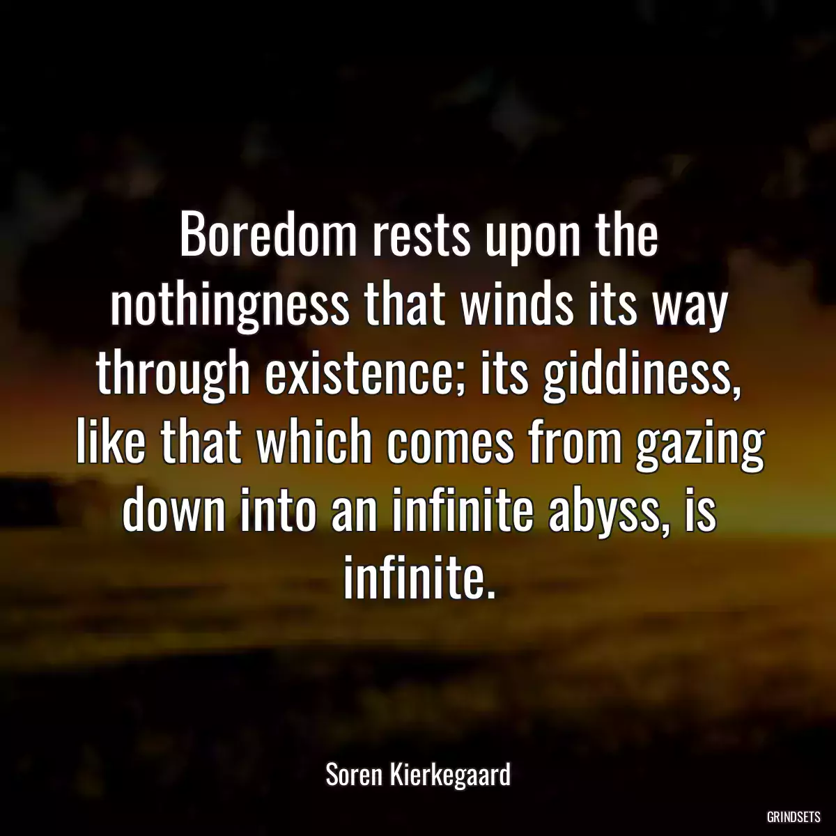 Boredom rests upon the nothingness that winds its way through existence; its giddiness, like that which comes from gazing down into an infinite abyss, is infinite.