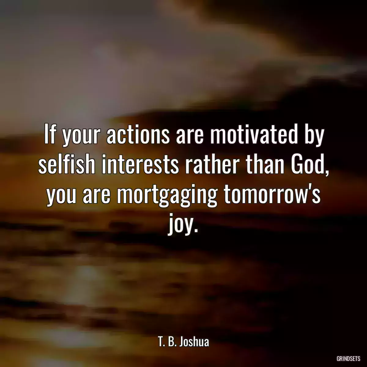 If your actions are motivated by selfish interests rather than God, you are mortgaging tomorrow\'s joy.