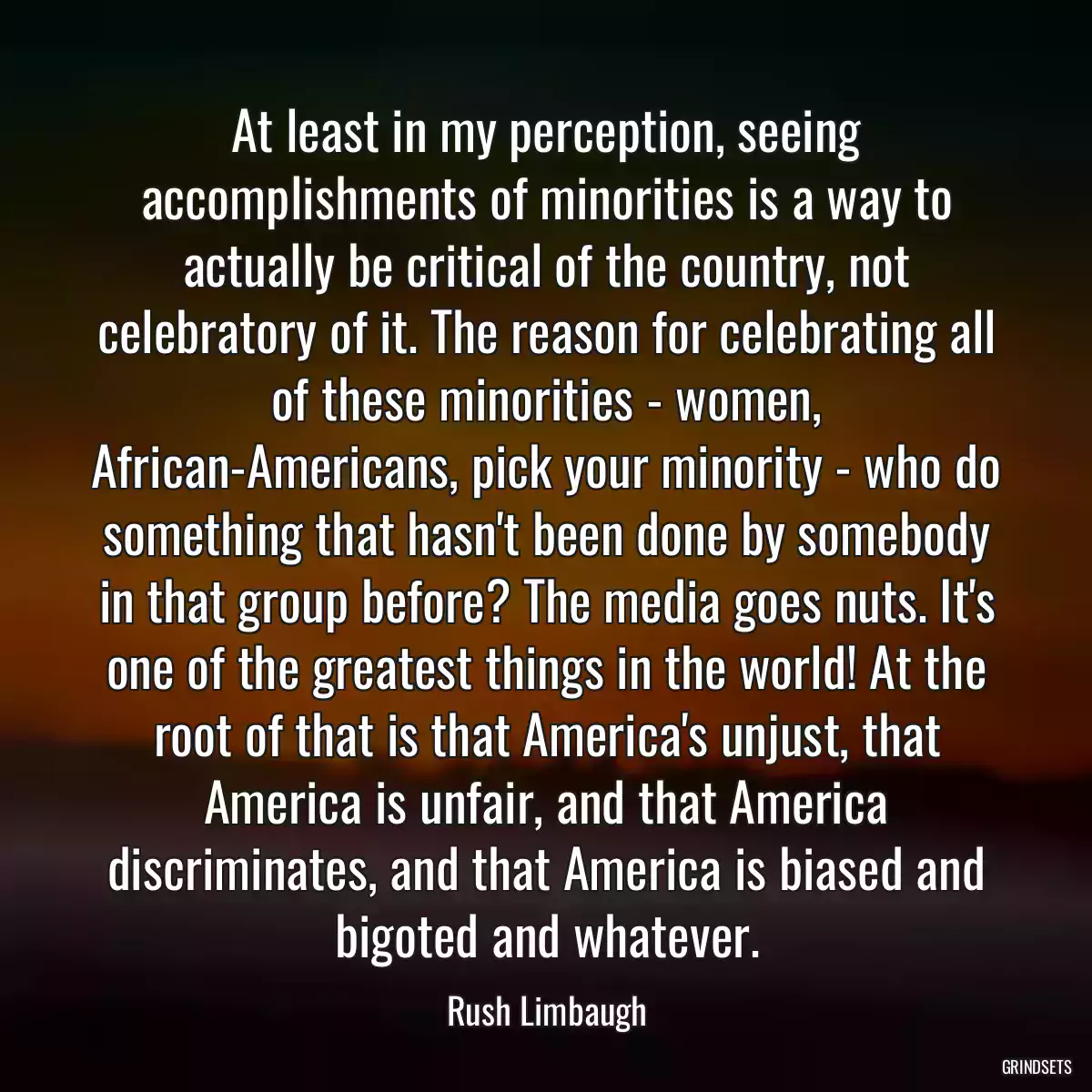 At least in my perception, seeing accomplishments of minorities is a way to actually be critical of the country, not celebratory of it. The reason for celebrating all of these minorities - women, African-Americans, pick your minority - who do something that hasn\'t been done by somebody in that group before? The media goes nuts. It\'s one of the greatest things in the world! At the root of that is that America\'s unjust, that America is unfair, and that America discriminates, and that America is biased and bigoted and whatever.