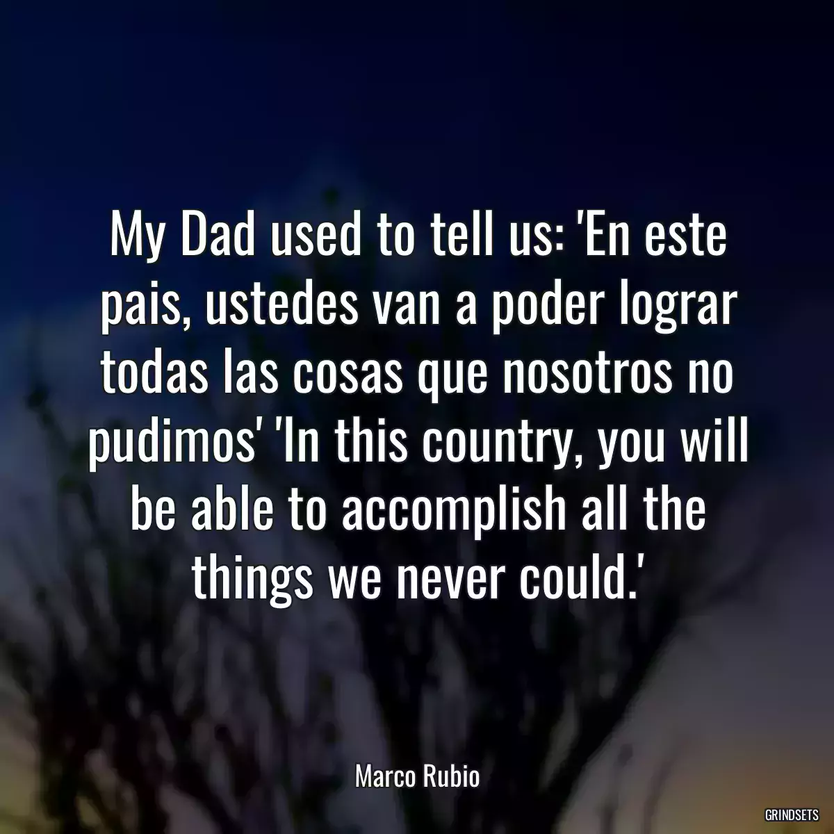 My Dad used to tell us: \'En este pais, ustedes van a poder lograr todas las cosas que nosotros no pudimos\' \'In this country, you will be able to accomplish all the things we never could.\'