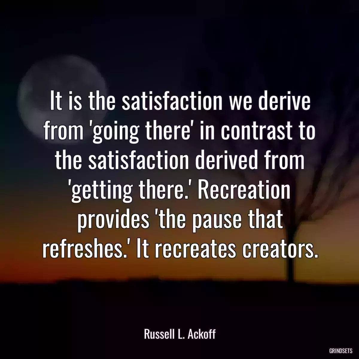 It is the satisfaction we derive from \'going there\' in contrast to the satisfaction derived from \'getting there.\' Recreation provides \'the pause that refreshes.\' It recreates creators.