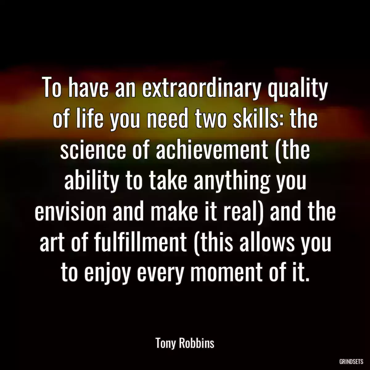 To have an extraordinary quality of life you need two skills: the science of achievement (the ability to take anything you envision and make it real) and the art of fulfillment (this allows you to enjoy every moment of it.