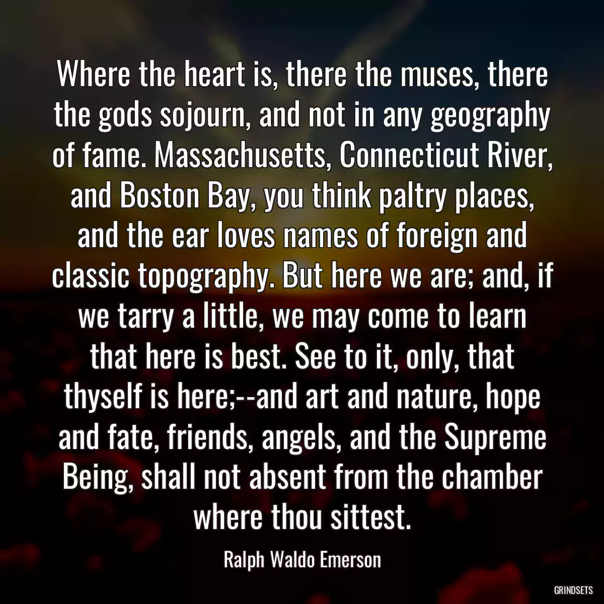 Where the heart is, there the muses, there the gods sojourn, and not in any geography of fame. Massachusetts, Connecticut River, and Boston Bay, you think paltry places, and the ear loves names of foreign and classic topography. But here we are; and, if we tarry a little, we may come to learn that here is best. See to it, only, that thyself is here;--and art and nature, hope and fate, friends, angels, and the Supreme Being, shall not absent from the chamber where thou sittest.