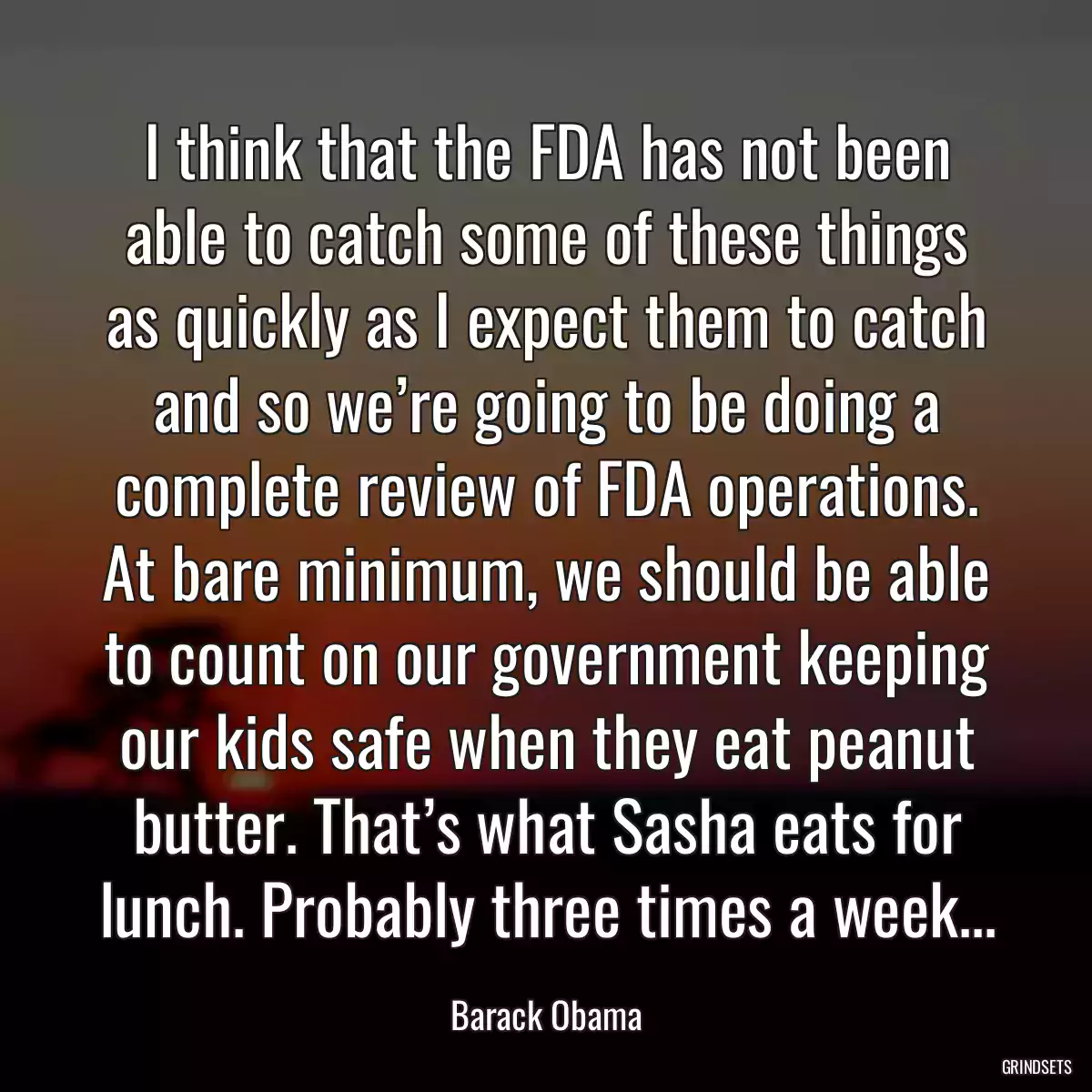 I think that the FDA has not been able to catch some of these things as quickly as I expect them to catch and so we’re going to be doing a complete review of FDA operations. At bare minimum, we should be able to count on our government keeping our kids safe when they eat peanut butter. That’s what Sasha eats for lunch. Probably three times a week...