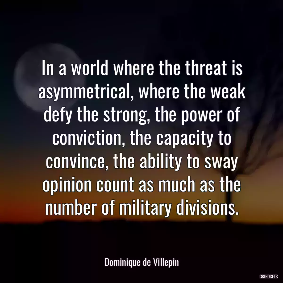 In a world where the threat is asymmetrical, where the weak defy the strong, the power of conviction, the capacity to convince, the ability to sway opinion count as much as the number of military divisions.