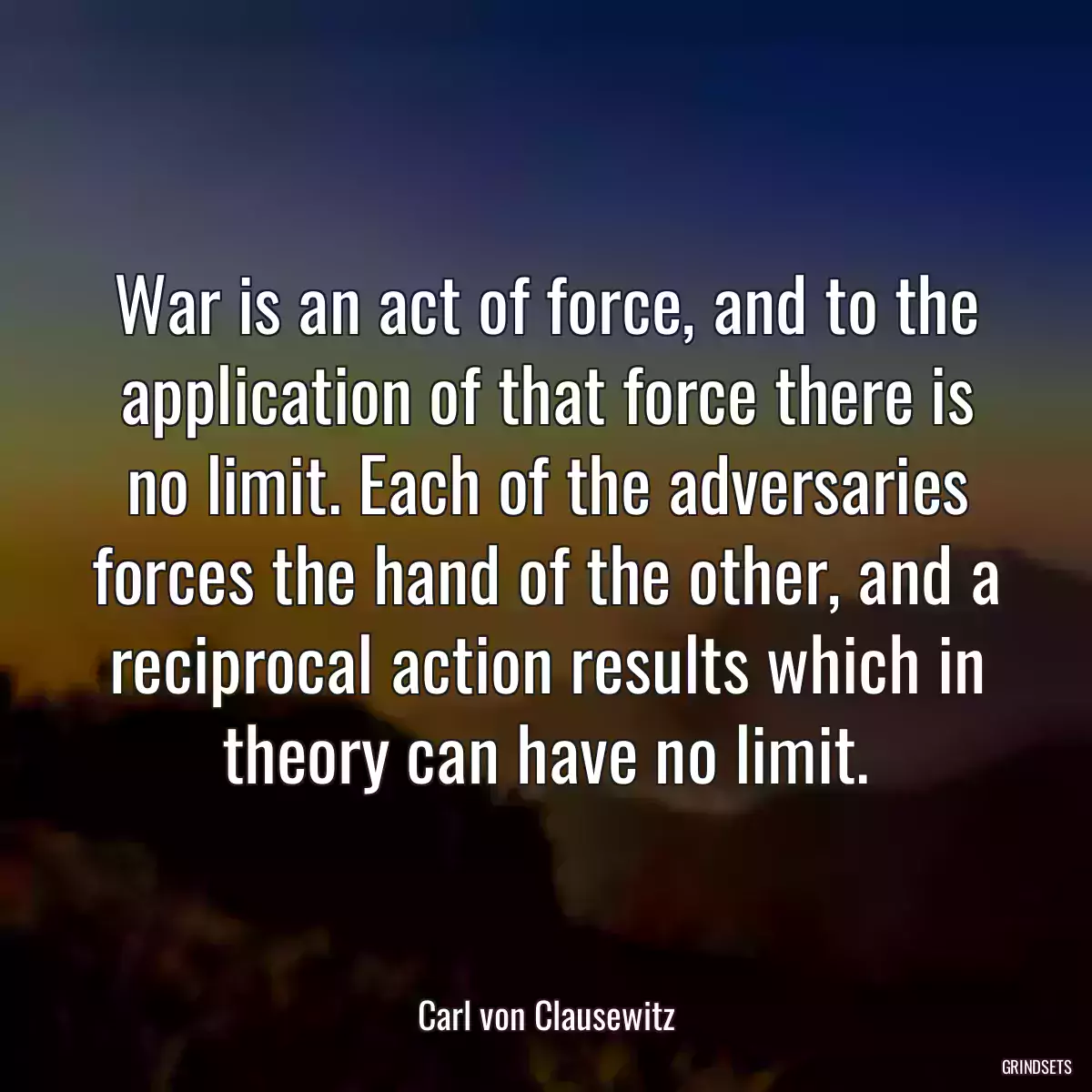 War is an act of force, and to the application of that force there is no limit. Each of the adversaries forces the hand of the other, and a reciprocal action results which in theory can have no limit.