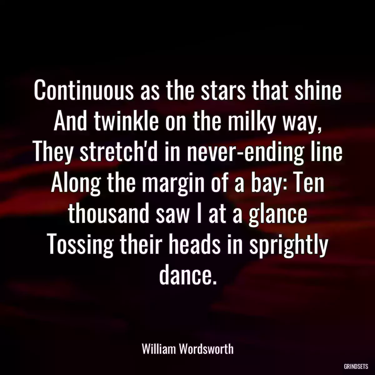 Continuous as the stars that shine And twinkle on the milky way, They stretch\'d in never-ending line Along the margin of a bay: Ten thousand saw I at a glance Tossing their heads in sprightly dance.