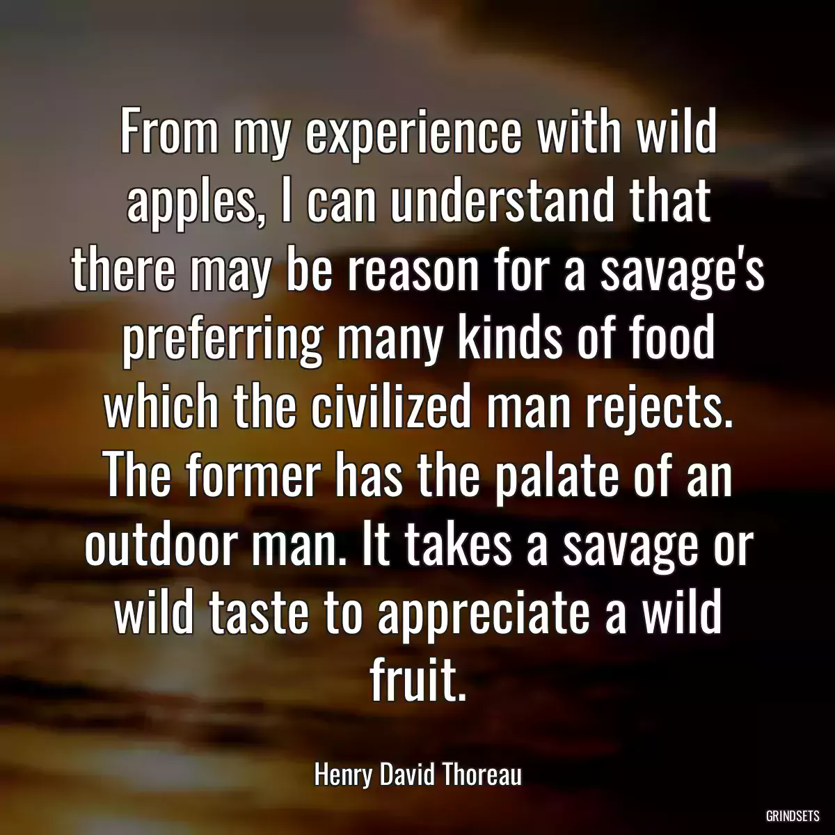 From my experience with wild apples, I can understand that there may be reason for a savage\'s preferring many kinds of food which the civilized man rejects. The former has the palate of an outdoor man. It takes a savage or wild taste to appreciate a wild fruit.