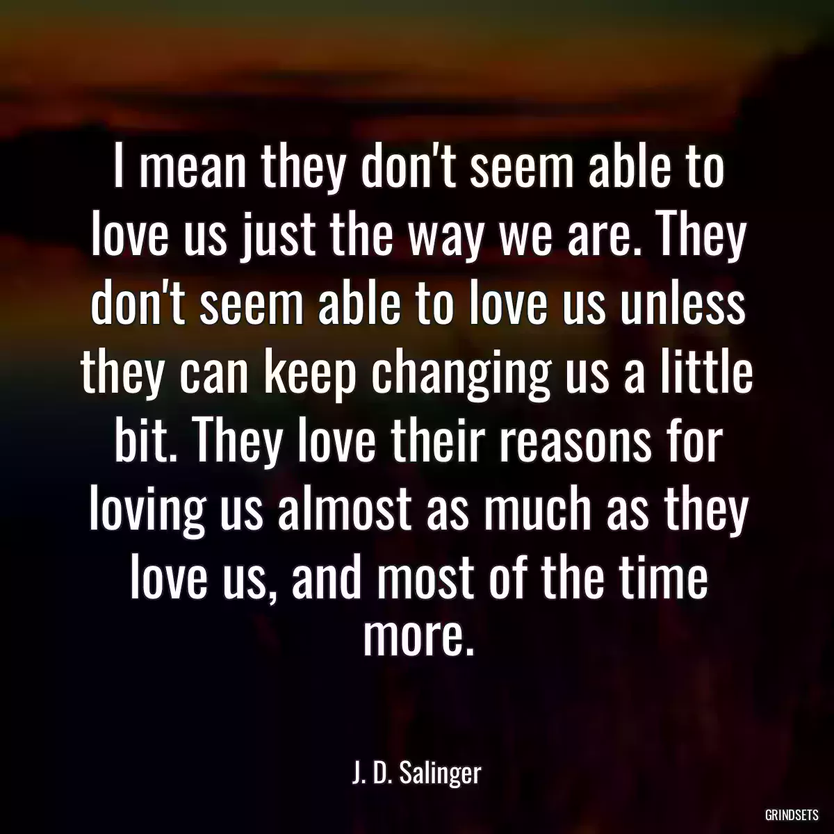 I mean they don\'t seem able to love us just the way we are. They don\'t seem able to love us unless they can keep changing us a little bit. They love their reasons for loving us almost as much as they love us, and most of the time more.