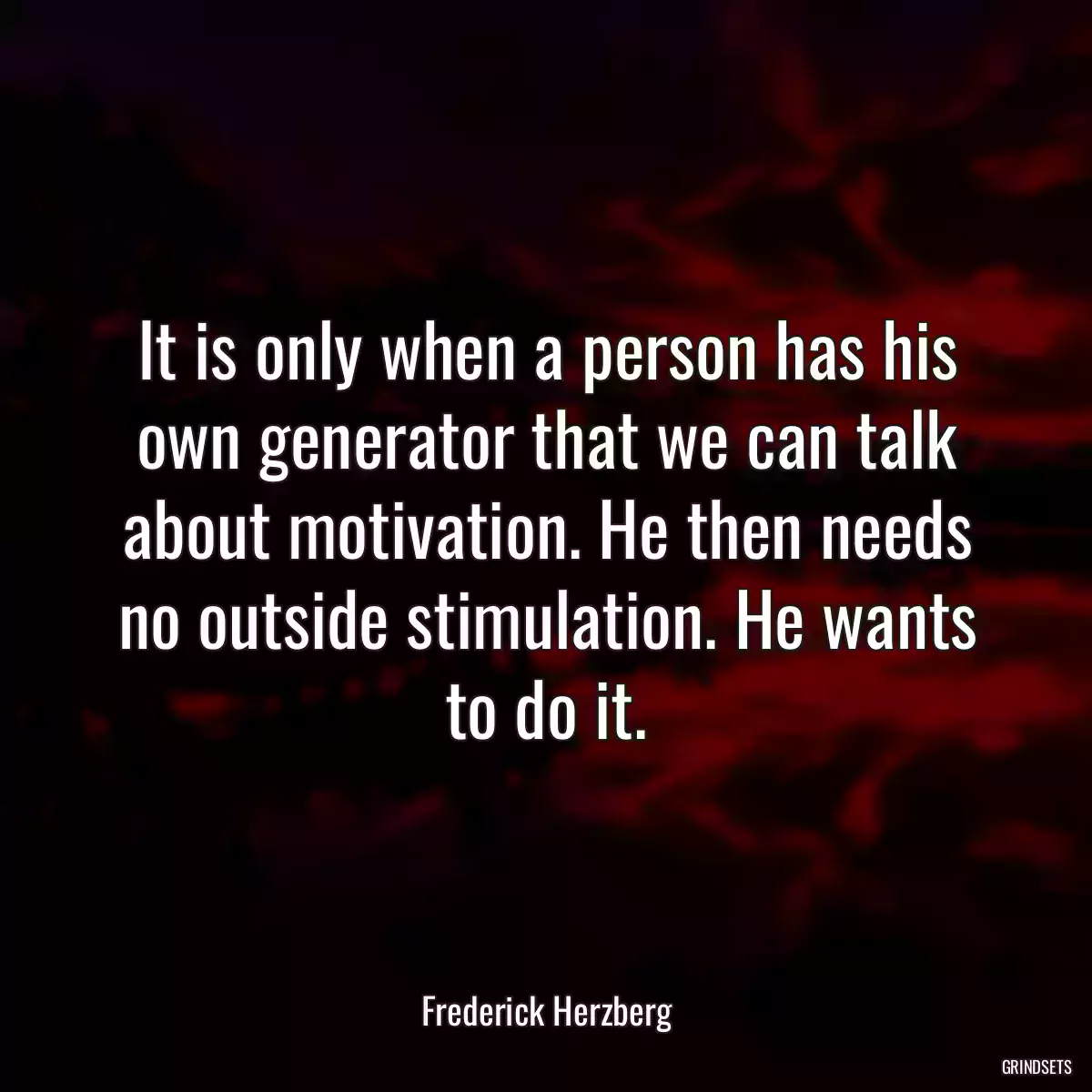 It is only when a person has his own generator that we can talk about motivation. He then needs no outside stimulation. He wants to do it.