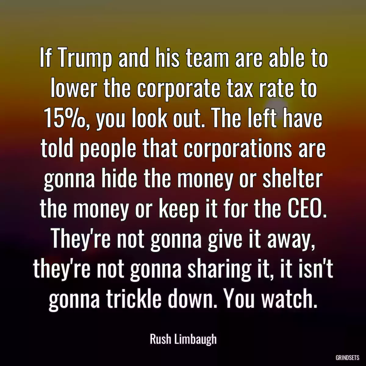 If Trump and his team are able to lower the corporate tax rate to 15%, you look out. The left have told people that corporations are gonna hide the money or shelter the money or keep it for the CEO. They\'re not gonna give it away, they\'re not gonna sharing it, it isn\'t gonna trickle down. You watch.