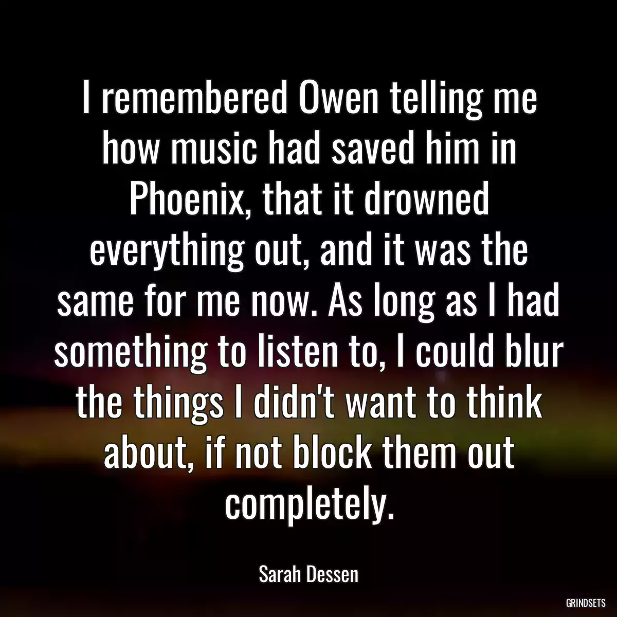 I remembered Owen telling me how music had saved him in Phoenix, that it drowned everything out, and it was the same for me now. As long as I had something to listen to, I could blur the things I didn\'t want to think about, if not block them out completely.