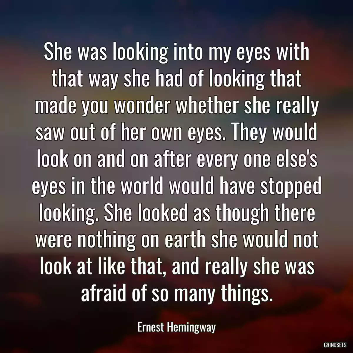 She was looking into my eyes with that way she had of looking that made you wonder whether she really saw out of her own eyes. They would look on and on after every one else\'s eyes in the world would have stopped looking. She looked as though there were nothing on earth she would not look at like that, and really she was afraid of so many things.