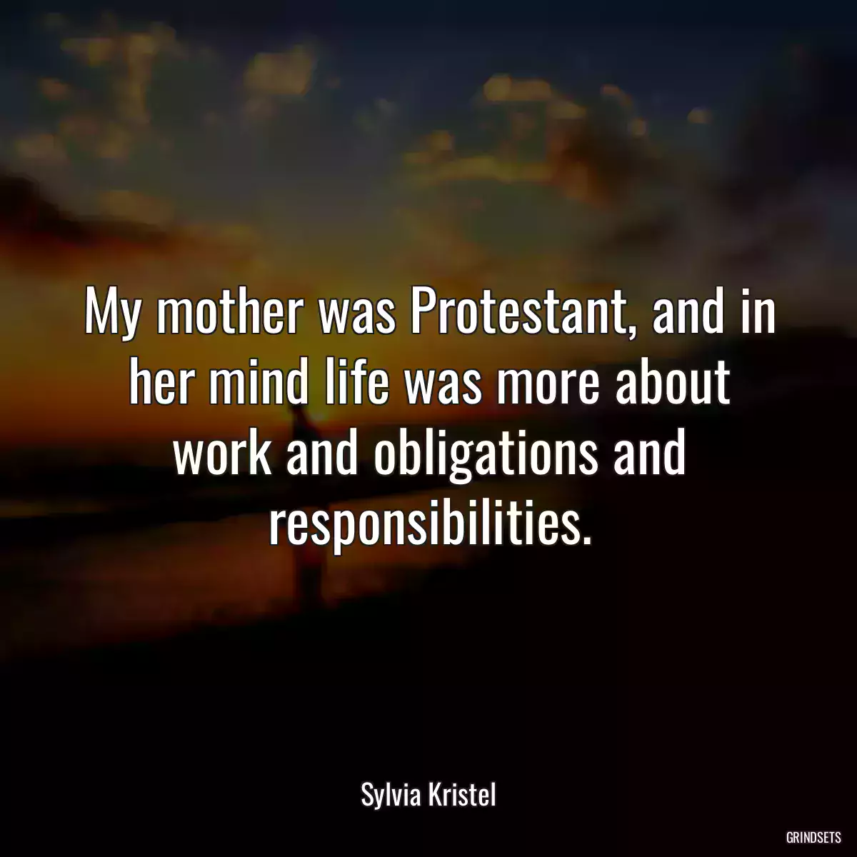 My mother was Protestant, and in her mind life was more about work and obligations and responsibilities.