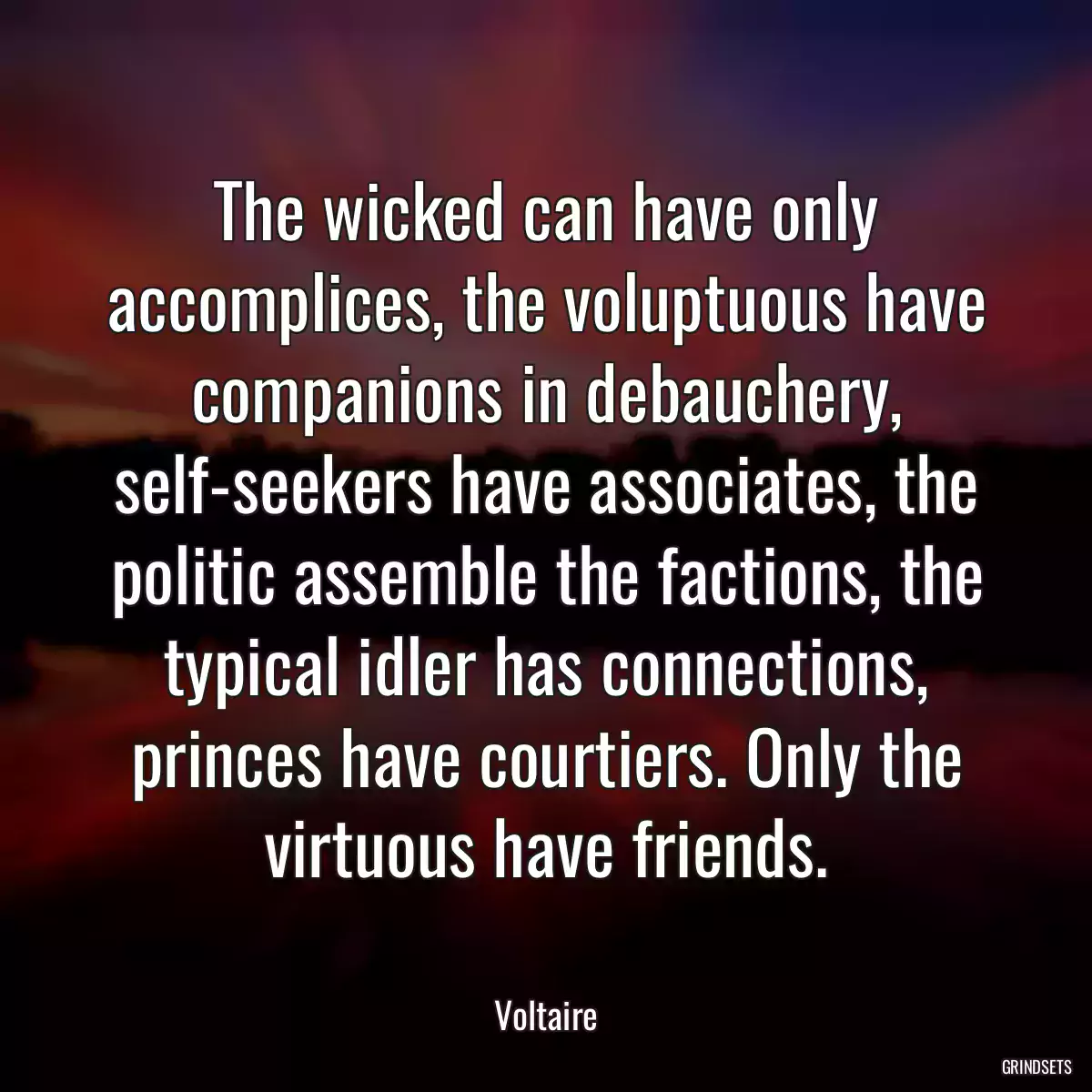 The wicked can have only accomplices, the voluptuous have companions in debauchery, self-seekers have associates, the politic assemble the factions, the typical idler has connections, princes have courtiers. Only the virtuous have friends.