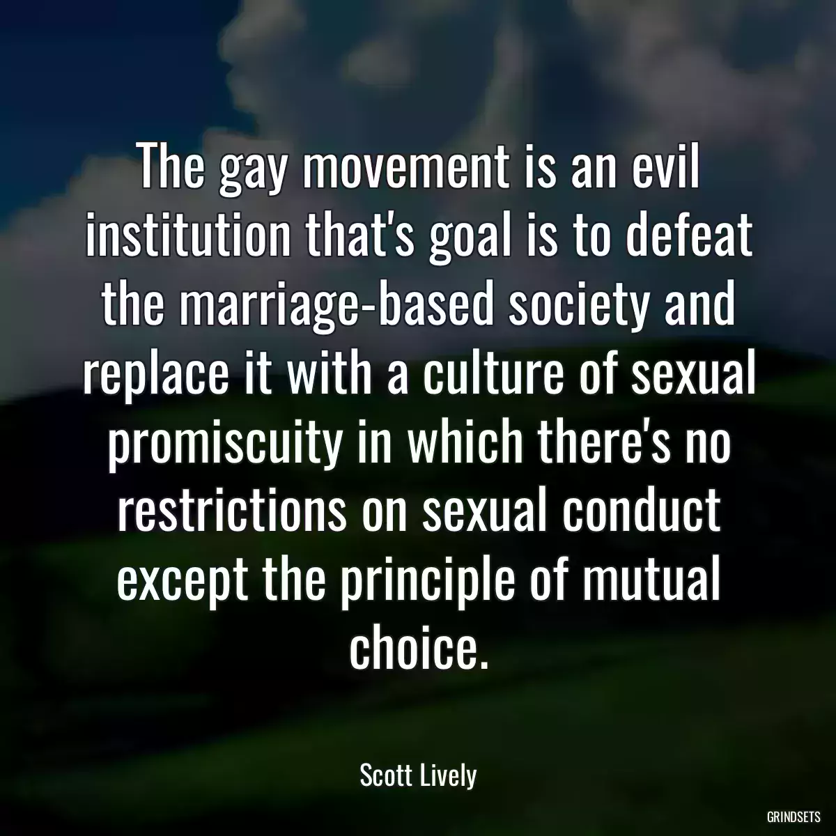 The gay movement is an evil institution that\'s goal is to defeat the marriage-based society and replace it with a culture of sexual promiscuity in which there\'s no restrictions on sexual conduct except the principle of mutual choice.