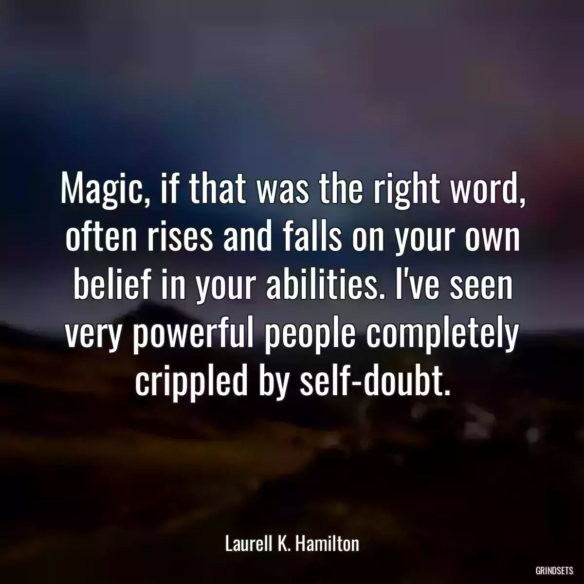 Magic, if that was the right word, often rises and falls on your own belief in your abilities. I\'ve seen very powerful people completely crippled by self-doubt.