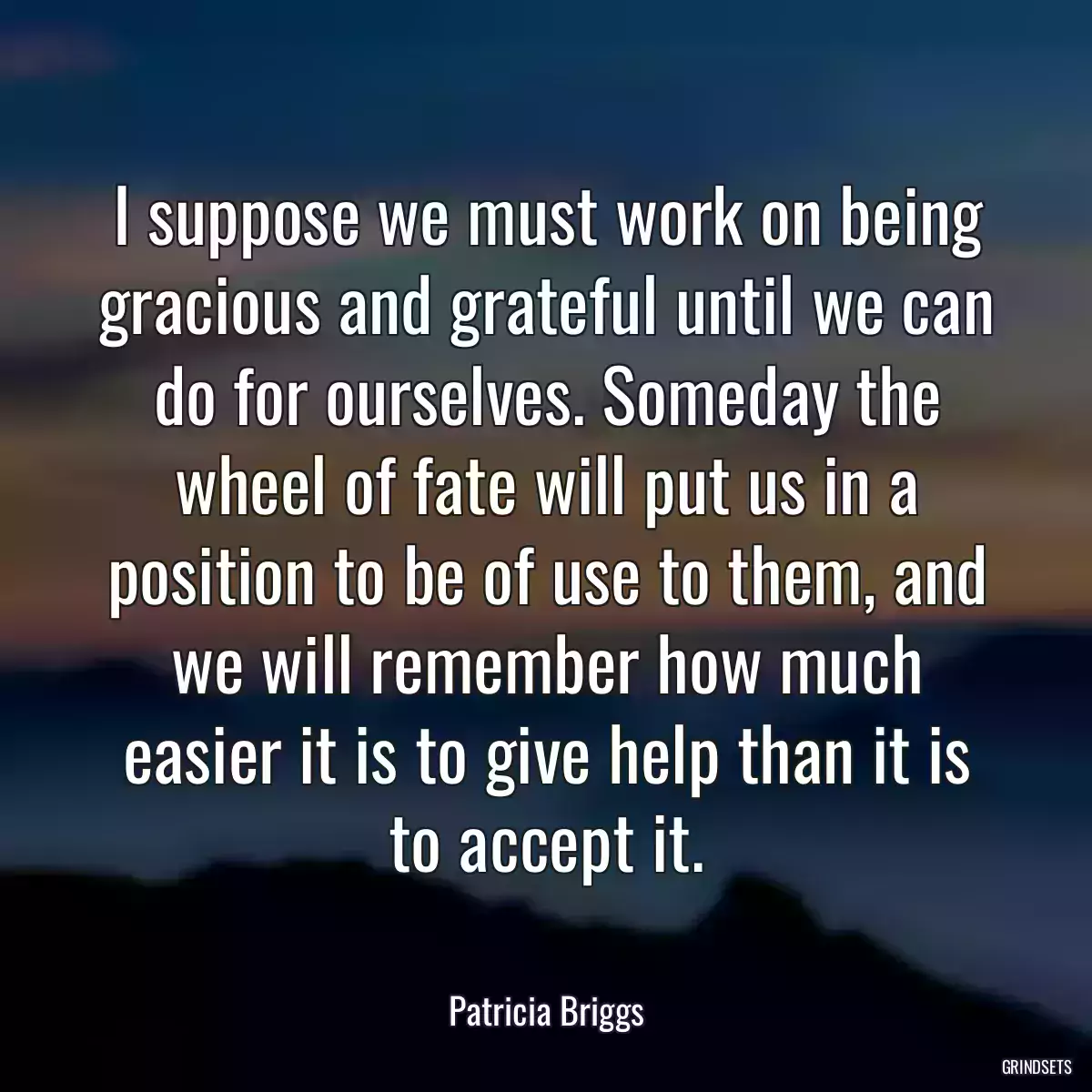 I suppose we must work on being gracious and grateful until we can do for ourselves. Someday the wheel of fate will put us in a position to be of use to them, and we will remember how much easier it is to give help than it is to accept it.