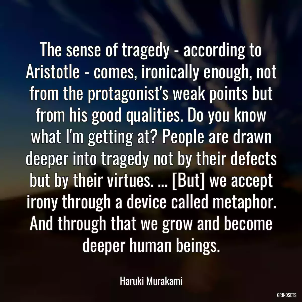 The sense of tragedy - according to Aristotle - comes, ironically enough, not from the protagonist\'s weak points but from his good qualities. Do you know what I\'m getting at? People are drawn deeper into tragedy not by their defects but by their virtues. ... [But] we accept irony through a device called metaphor. And through that we grow and become deeper human beings.