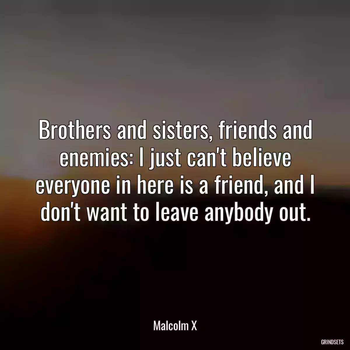 Brothers and sisters, friends and enemies: I just can\'t believe everyone in here is a friend, and I don\'t want to leave anybody out.