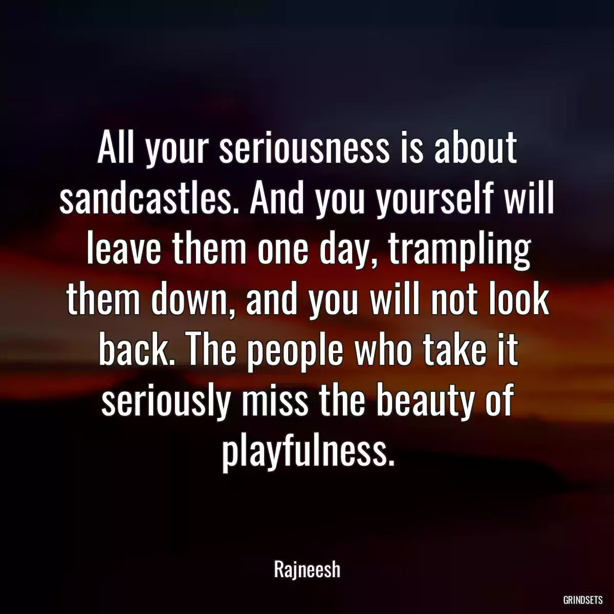 All your seriousness is about sandcastles. And you yourself will leave them one day, trampling them down, and you will not look back. The people who take it seriously miss the beauty of playfulness.