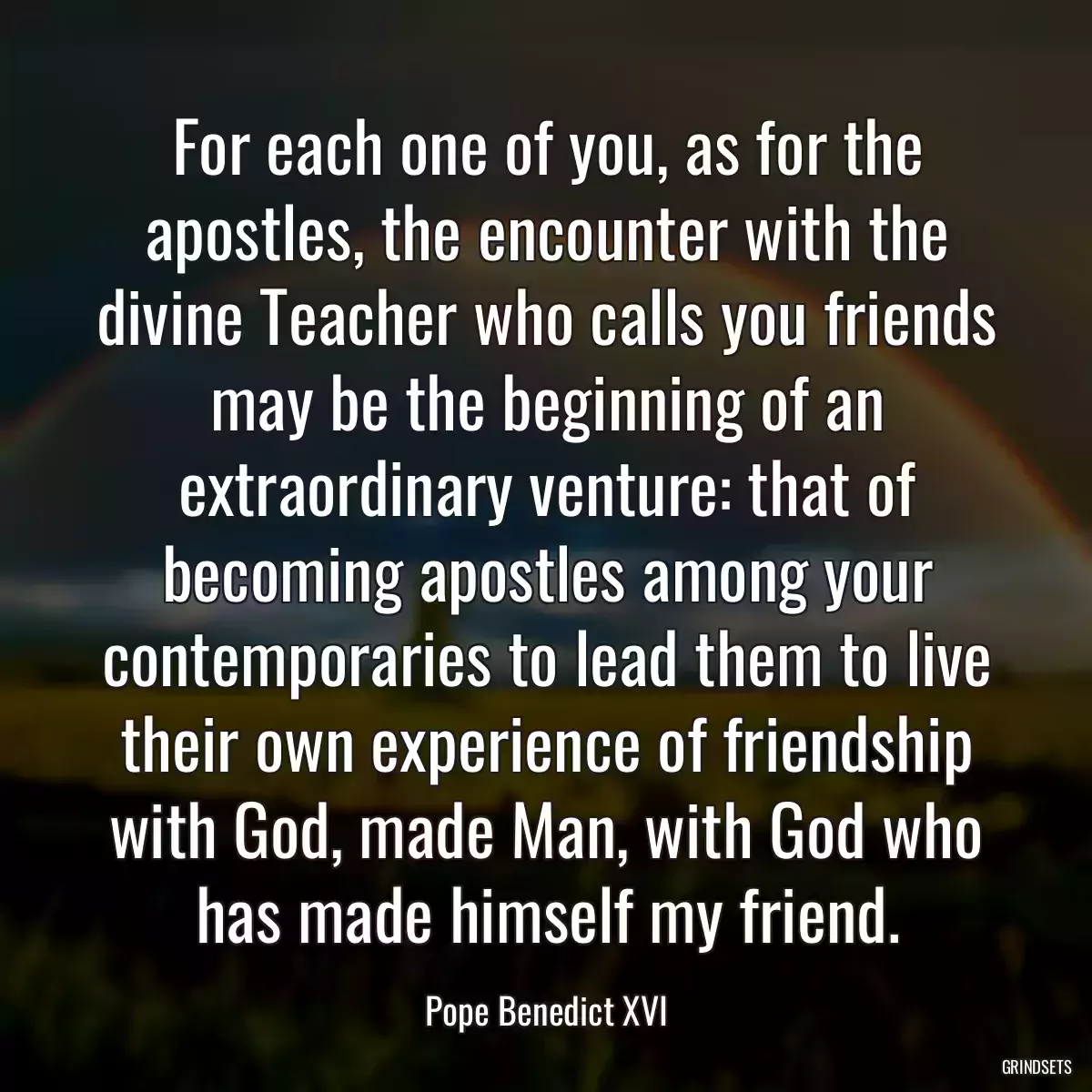 For each one of you, as for the apostles, the encounter with the divine Teacher who calls you friends may be the beginning of an extraordinary venture: that of becoming apostles among your contemporaries to lead them to live their own experience of friendship with God, made Man, with God who has made himself my friend.