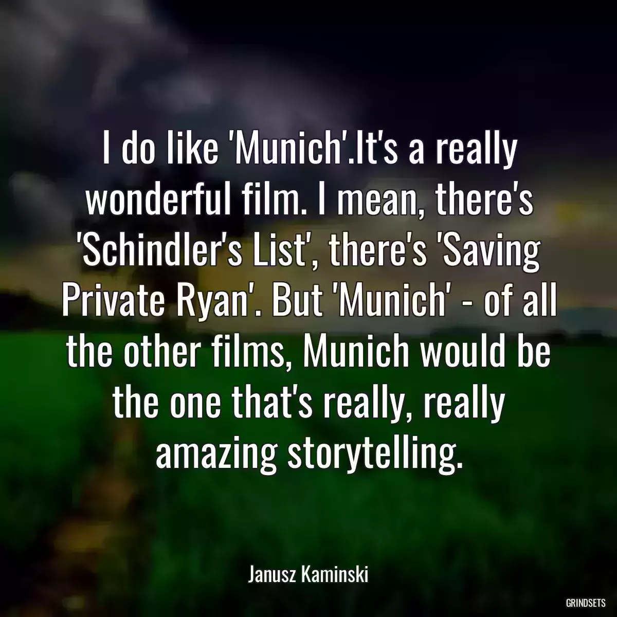 I do like \'Munich\'.It\'s a really wonderful film. I mean, there\'s \'Schindler\'s List\', there\'s \'Saving Private Ryan\'. But \'Munich\' - of all the other films, Munich would be the one that\'s really, really amazing storytelling.