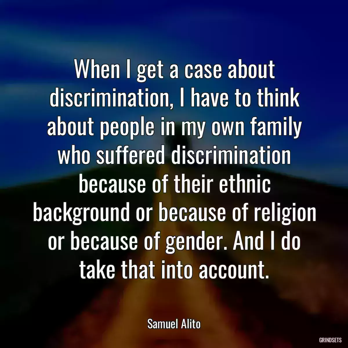 When I get a case about discrimination, I have to think about people in my own family who suffered discrimination because of their ethnic background or because of religion or because of gender. And I do take that into account.