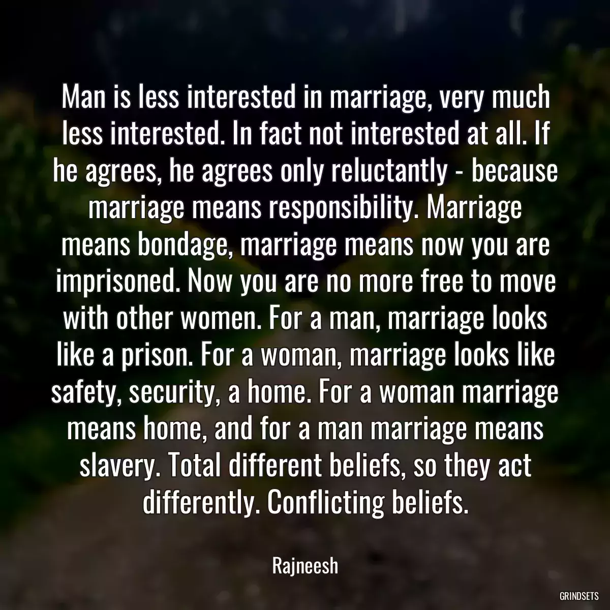 Man is less interested in marriage, very much less interested. In fact not interested at all. If he agrees, he agrees only reluctantly - because marriage means responsibility. Marriage means bondage, marriage means now you are imprisoned. Now you are no more free to move with other women. For a man, marriage looks like a prison. For a woman, marriage looks like safety, security, a home. For a woman marriage means home, and for a man marriage means slavery. Total different beliefs, so they act differently. Conflicting beliefs.