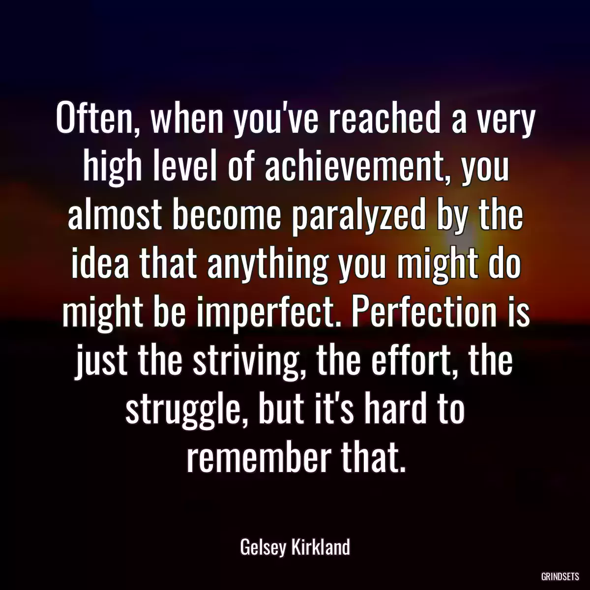 Often, when you\'ve reached a very high level of achievement, you almost become paralyzed by the idea that anything you might do might be imperfect. Perfection is just the striving, the effort, the struggle, but it\'s hard to remember that.