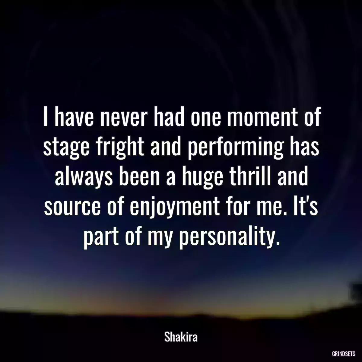 I have never had one moment of stage fright and performing has always been a huge thrill and source of enjoyment for me. It\'s part of my personality.