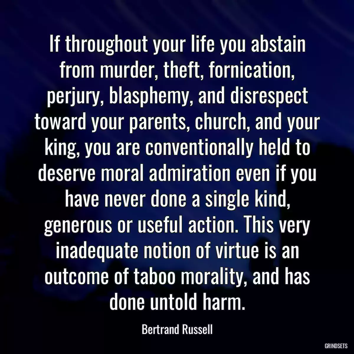 If throughout your life you abstain from murder, theft, fornication, perjury, blasphemy, and disrespect toward your parents, church, and your king, you are conventionally held to deserve moral admiration even if you have never done a single kind, generous or useful action. This very inadequate notion of virtue is an outcome of taboo morality, and has done untold harm.