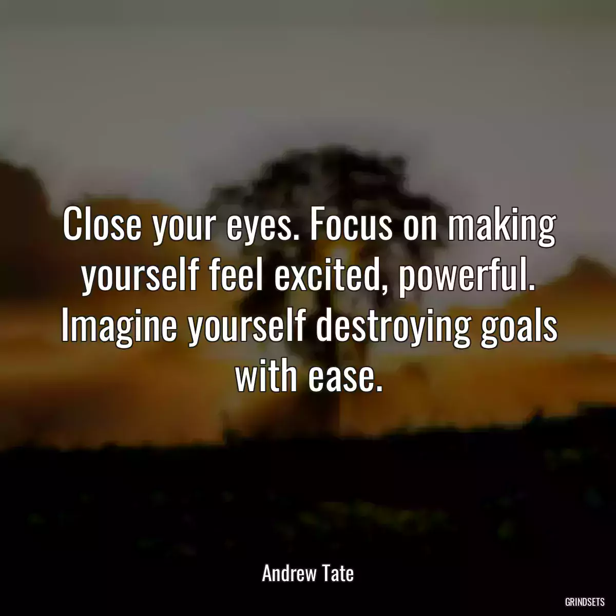 Close your eyes. Focus on making yourself feel excited, powerful. Imagine yourself destroying goals with ease.