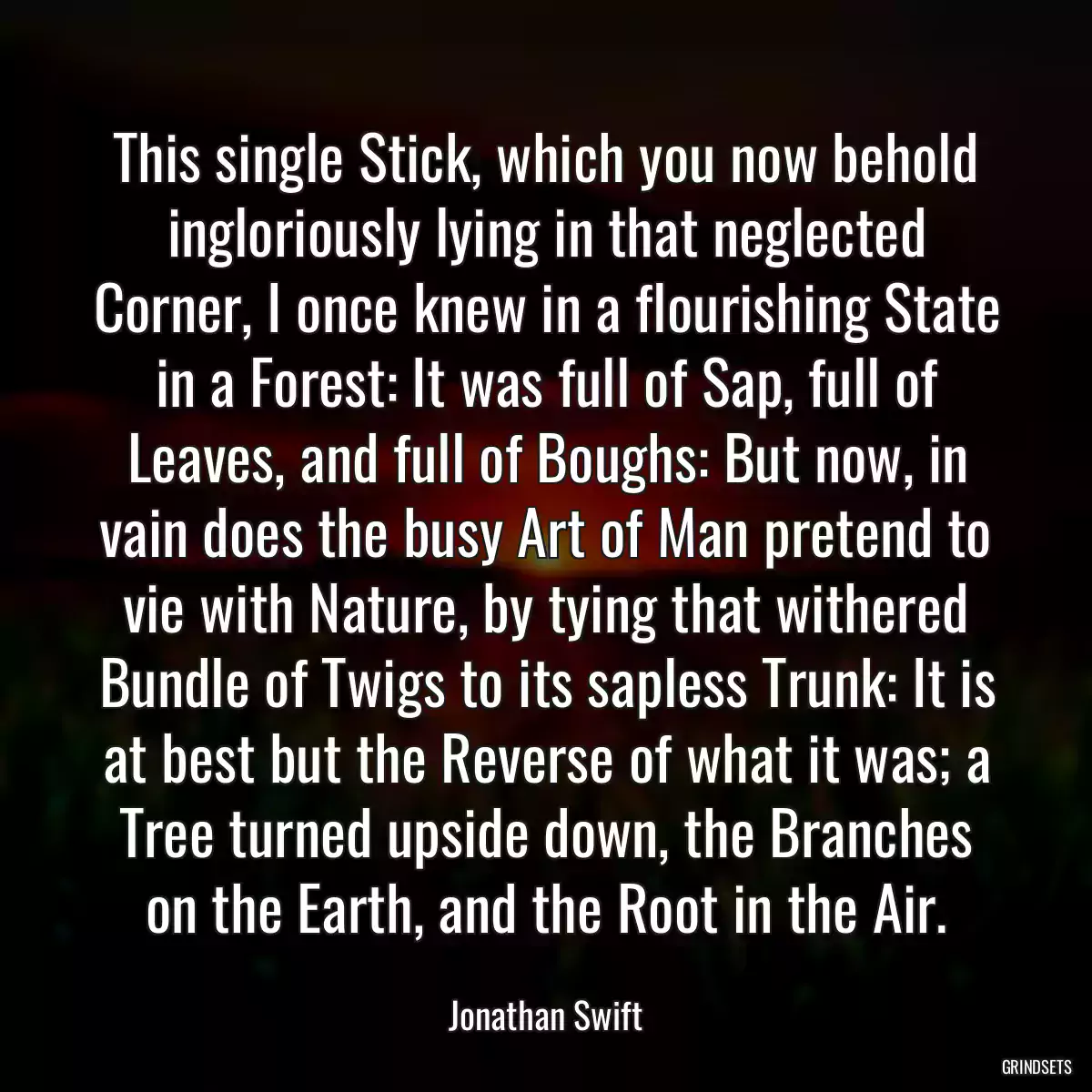 This single Stick, which you now behold ingloriously lying in that neglected Corner, I once knew in a flourishing State in a Forest: It was full of Sap, full of Leaves, and full of Boughs: But now, in vain does the busy Art of Man pretend to vie with Nature, by tying that withered Bundle of Twigs to its sapless Trunk: It is at best but the Reverse of what it was; a Tree turned upside down, the Branches on the Earth, and the Root in the Air.