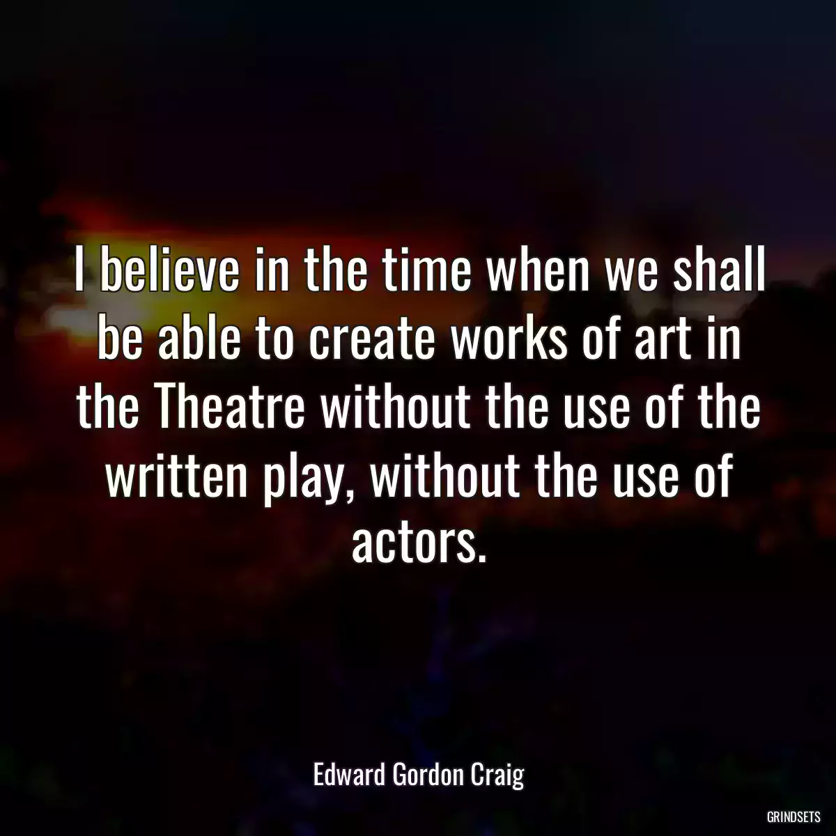 I believe in the time when we shall be able to create works of art in the Theatre without the use of the written play, without the use of actors.