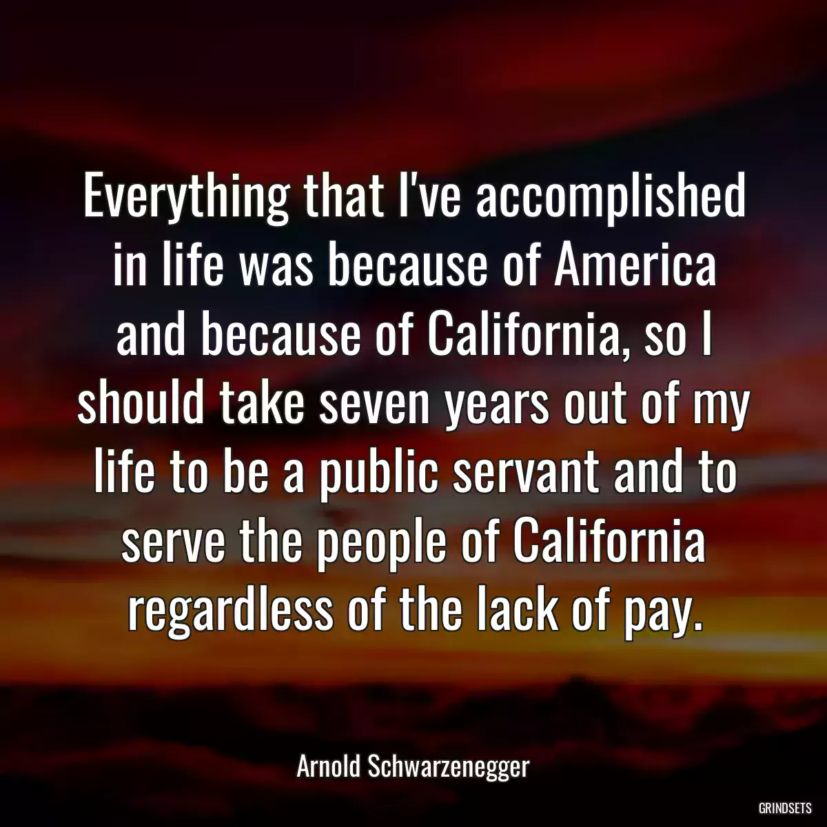 Everything that I\'ve accomplished in life was because of America and because of California, so I should take seven years out of my life to be a public servant and to serve the people of California regardless of the lack of pay.